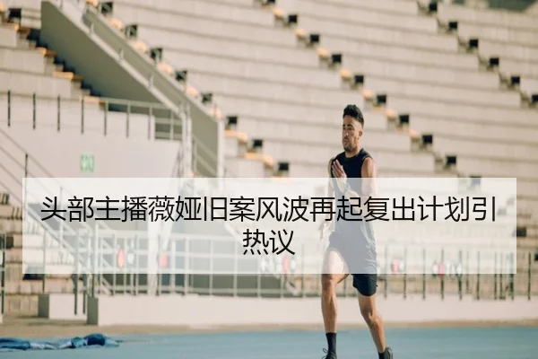 头部主播薇娅旧案风波再起复出计划引热议